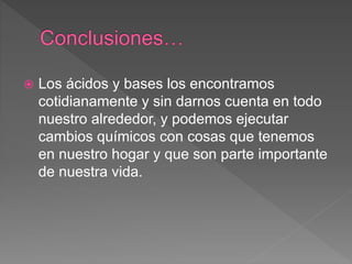  Los ácidos y bases los encontramos
cotidianamente y sin darnos cuenta en todo
nuestro alrededor, y podemos ejecutar
cambios químicos con cosas que tenemos
en nuestro hogar y que son parte importante
de nuestra vida.
 