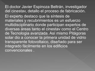 El doctor Javier Espinoza Beltrán, investigador
del cinestav, detallo el proceso de fabricación.
El experto destaco que la síntesis de
materiales y recubrimientos es un esfuerzo
multidisciplinario donde participan expertos de
diversas áreas tanto el cinestav como el Centro
de Tecnologia avanzada. Así mismo Pitágoras
solar dio a conocer la primera unidad de vidrio
transparente fotovoltaico, diseñado para ser
integrado fácilmente en los edificios
convencionales .
 