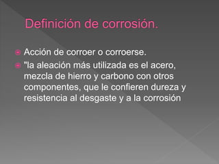  Acción de corroer o corroerse.
 "la aleación más utilizada es el acero,
mezcla de hierro y carbono con otros
componentes, que le confieren dureza y
resistencia al desgaste y a la corrosión
 