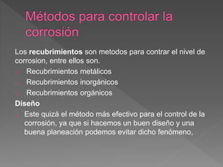 Los recubrimientos son metodos para contrar el nivel de
corrosion, entre ellos son.
o Recubrimientos metálicos
o Recubrimientos inorgánicos
o Recubrimientos orgánicos
Diseño
o Este quizá el método más efectivo para el control de la
corrosión, ya que si hacemos un buen diseño y una
buena planeación podemos evitar dicho fenómeno,
 