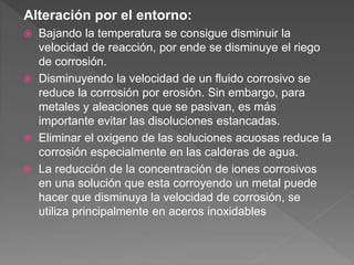 Alteración por el entorno:
 Bajando la temperatura se consigue disminuir la
velocidad de reacción, por ende se disminuye el riego
de corrosión.
 Disminuyendo la velocidad de un fluido corrosivo se
reduce la corrosión por erosión. Sin embargo, para
metales y aleaciones que se pasivan, es más
importante evitar las disoluciones estancadas.
 Eliminar el oxigeno de las soluciones acuosas reduce la
corrosión especialmente en las calderas de agua.
 La reducción de la concentración de iones corrosivos
en una solución que esta corroyendo un metal puede
hacer que disminuya la velocidad de corrosión, se
utiliza principalmente en aceros inoxidables
 