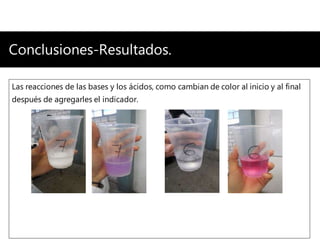 Conclusiones-Resultados.
Las reacciones de las bases y los ácidos, como cambian de color al inicio y al final
después de agregarles el indicador.
 