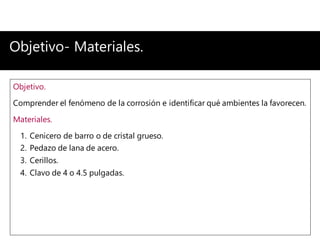 Objetivo- Materiales.
Objetivo.
Comprender el fenómeno de la corrosión e identificar qué ambientes la favorecen.
Materiales.
1. Cenicero de barro o de cristal grueso.
2. Pedazo de lana de acero.
3. Cerillos.
4. Clavo de 4 o 4.5 pulgadas.
 