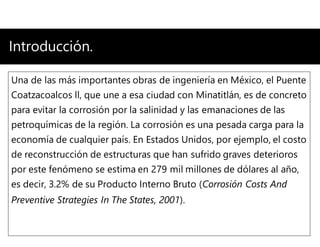 Introducción.
Una de las más importantes obras de ingeniería en México, el Puente
Coatzacoalcos ll, que une a esa ciudad con Minatitlán, es de concreto
para evitar la corrosión por la salinidad y las emanaciones de las
petroquímicas de la región. La corrosión es una pesada carga para la
economía de cualquier país. En Estados Unidos, por ejemplo, el costo
de reconstrucción de estructuras que han sufrido graves deterioros
por este fenómeno se estima en 279 mil millones de dólares al año,
es decir, 3.2% de su Producto Interno Bruto (Corrosión Costs And
Preventive Strategies In The States, 2001).
 