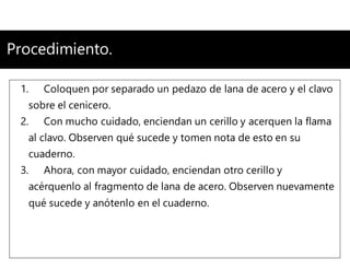 Procedimiento.
1. Coloquen por separado un pedazo de lana de acero y el clavo
sobre el cenicero.
2. Con mucho cuidado, enciendan un cerillo y acerquen la flama
al clavo. Observen qué sucede y tomen nota de esto en su
cuaderno.
3. Ahora, con mayor cuidado, enciendan otro cerillo y
acérquenlo al fragmento de lana de acero. Observen nuevamente
qué sucede y anótenlo en el cuaderno.
 