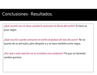 Conclusiones- Resultados.
¿Qué ocurrió con el clavo cuando le acercaron la flama del cerillo? El clavo se
puso negro.
¿Qué ocurrió cuando acercaron el cerillo al pedazo de lana de acero? No se
quema de un principio, pero después si y se hace también como negra.
¿Por qué a esta reacción se le considera una oxidación? Po que va haciendo
cambio químico.
 