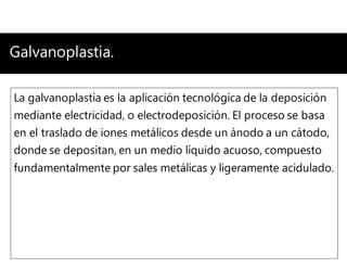 Galvanoplastia.
La galvanoplastia es la aplicación tecnológica de la deposición
mediante electricidad, o electrodeposición. El proceso se basa
en el traslado de iones metálicos desde un ánodo a un cátodo,
donde se depositan, en un medio líquido acuoso, compuesto
fundamentalmente por sales metálicas y ligeramente acidulado.
 