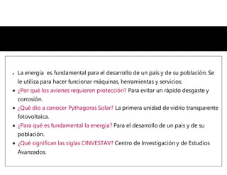  La energía es fundamental para el desarrollo de un país y de su población. Se
le utiliza para hacer funcionar máquinas, herramientas y servicios.
 ¿Por qué los aviones requieren protección? Para evitar un rápido desgaste y
corrosión.
 ¿Qué dio a conocer Pythagoras Solar? La primera unidad de vidrio transparente
fotovoltaica.
 ¿Para qué es fundamental la energía? Para el desarrollo de un país y de su
población.
 ¿Qué significan las siglas CINVESTAV? Centro de Investigación y de Estudios
Avanzados.
 