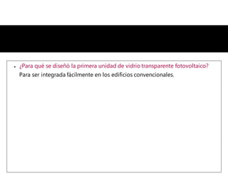  ¿Para qué se diseñó la primera unidad de vidrio transparente fotovoltaico?
Para ser integrada fácilmente en los edificios convencionales.
 