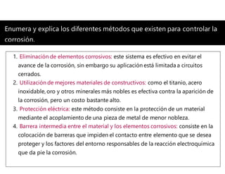 Enumera y explica los diferentes métodos que existen para controlar la
corrosión.
1. Eliminación de elementos corrosivos: este sistema es efectivo en evitar el
avance de la corrosión, sin embargo su aplicación está limitada a circuitos
cerrados.
2. Utilización de mejores materiales de constructivos: como el titanio, acero
inoxidable, oro y otros minerales más nobles es efectiva contra la aparición de
la corrosión, pero un costo bastante alto.
3. Protección eléctrica: este método consiste en la protección de un material
mediante el acoplamiento de una pieza de metal de menor nobleza.
4. Barrera intermedia entre el material y los elementos corrosivos: consiste en la
colocación de barreras que impiden el contacto entre elemento que se desea
proteger y los factores del entorno responsables de la reacción electroquímica
que da pie la corrosión.
 