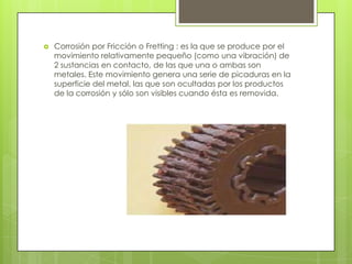  Corrosión por Fricción o Fretting : es la que se produce por el
movimiento relativamente pequeño (como una vibración) de
2 sustancias en contacto, de las que una o ambas son
metales. Este movimiento genera una serie de picaduras en la
superficie del metal, las que son ocultadas por los productos
de la corrosión y sólo son visibles cuando ésta es removida.
 