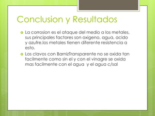 Conclusion y Resultados
 La corrosion es el ataque del medio a los metales,
sus principales factores son oxigeno, agua, acido
y azufre.los metales tienen diferente resistencia a
esto.
 Los clavos con BarnizTransparente no se oxida tan
facilmente como sin el y con el vinagre se oxida
mas facilmente con el agua y el agua c/sal
 