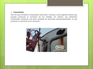  Industriales
Son los que contienen compuestos sulfurosos, nitrosos y otros agentes ácidos que
pueden promover la corrosión de los metales. En adición, los ambientes
industriales contienen una gran cantidad de partículas aerotransportadas, lo que
produce un aumento en la corrosión.
 