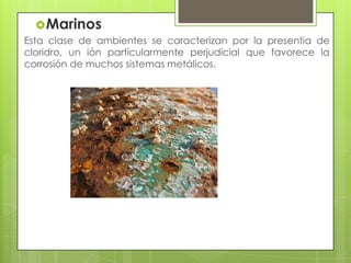 Marinos
Esta clase de ambientes se caracterizan por la presentia de
cloridro, un ión particularmente perjudicial que favorece la
corrosión de muchos sistemas metálicos.
 