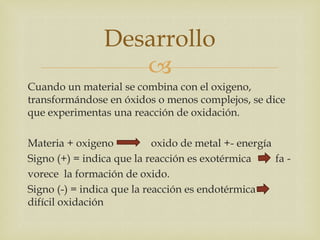 
Cuando un material se combina con el oxigeno,
transformándose en óxidos o menos complejos, se dice
que experimentas una reacción de oxidación.
Materia + oxigeno oxido de metal +- energía
Signo (+) = indica que la reacción es exotérmica fa -
vorece la formación de oxido.
Signo (-) = indica que la reacción es endotérmica
difícil oxidación
Desarrollo
 