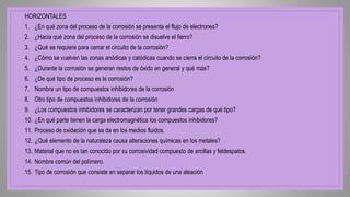 HORIZONTALES
1. ¿En qué zona del proceso de la corrosión se presenta el flujo de electrones?
2. ¿Hacia qué zona del proceso de la corrosión se disuelve el fierro?
3. ¿Qué se requiere para cerrar el circuito de la corrosión?
4. ¿Cómo se vuelven las zonas anódicas y catódicas cuando se cierra el circuito de la corrosión?
5. ¿Durante la corrosión se generan restos de óxido en general y qué más?
6. ¿De qué tipo de proceso es la corrosión?
7. Nombra un tipo de compuestos inhibidores de la corrosión
8. Otro tipo de compuestos inhibidores de la corrosión
9. ¿Los compuestos inhibidores se caracterizan por tener grandes cargas de qué tipo?
10. ¿En qué parte tienen la carga electromagnética los compuestos inhibidores?
11. Proceso de oxidación que se da en los medios fluidos.
12. ¿Qué elemento de la naturaleza causa alteraciones químicas en los metales?
13. Material que no es tan conocido por su corrosividad compuesto de arcillas y feldespatos.
14. Nombre común del polímero.
15. Tipo de corrosión que consiste en separar los líquidos de una aleación
 