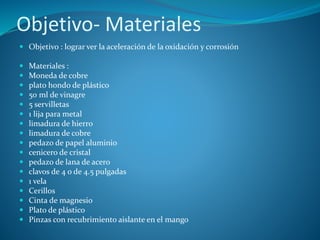 Objetivo- Materiales
 Objetivo : lograr ver la aceleración de la oxidación y corrosión
 Materiales :
 Moneda de cobre
 plato hondo de plástico
 50 ml de vinagre
 5 servilletas
 1 lija para metal
 limadura de hierro
 limadura de cobre
 pedazo de papel aluminio
 cenicero de cristal
 pedazo de lana de acero
 clavos de 4 o de 4.5 pulgadas
 1 vela
 Cerillos
 Cinta de magnesio
 Plato de plástico
 Pinzas con recubrimiento aislante en el mango
 