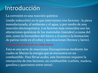 Introducción
La corrosión es una reacción química
(oxido reducción) en la que intervienen tres factores : la pieza
manufacturada, el ambiente y el agua, o por medio de una
reacción electroquímica. Los factores mas conocidos son las
alteraciones químicas de los materiales (metales) a causa del
aire, como la herrumbre del hierro y el acero o la formación
de patina verde en el cobre y sus aleaciones (bronce y latón).
La reacción redox en la vida diaria
Esta es una serie de reacciones fisicoquímicas mediante las
cuales se liberan la energía que se encuentra en un
combustible. Para llevar acabo, este fenómeno requiere la
interacción de tres factores: un combustible (carbón, madera,
gasolina y queroseno entre otros).
 