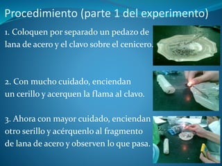 Procedimiento (parte 1 del experimento)
1. Coloquen por separado un pedazo de
lana de acero y el clavo sobre el cenicero.
2. Con mucho cuidado, enciendan
un cerillo y acerquen la flama al clavo.
3. Ahora con mayor cuidado, enciendan
otro serillo y acérquenlo al fragmento
de lana de acero y observen lo que pasa.
 