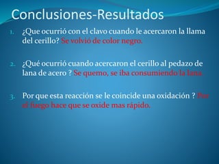 Conclusiones-Resultados
1. ¿Que ocurrió con el clavo cuando le acercaron la llama
del cerillo? Se volvió de color negro.
2. ¿Qué ocurrió cuando acercaron el cerillo al pedazo de
lana de acero ? Se quemo, se iba consumiendo la lana.
3. Por que esta reacción se le coincide una oxidación ? Por
el fuego hace que se oxide mas rápido.
 
