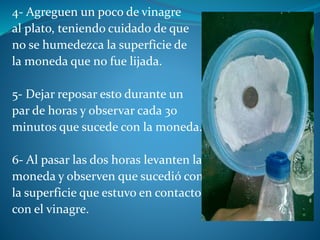 4- Agreguen un poco de vinagre
al plato, teniendo cuidado de que
no se humedezca la superficie de
la moneda que no fue lijada.
5- Dejar reposar esto durante un
par de horas y observar cada 30
minutos que sucede con la moneda.
6- Al pasar las dos horas levanten la
moneda y observen que sucedió con
la superficie que estuvo en contacto
con el vinagre.
 