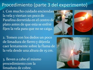 Procedimiento (parte 3 del experimento)
1. Con mucho cuidado enciendan
la vela y viertan un poco de
Parafina derretida en el centro del
plato antes de que esta se enfrié
fijen la vela para que no se caiga.
2. Tomen con los dedos un poco
de limadura de fierro y déjenla
caer lentamente sobre la flama de
la vela desde una altura de 15 cm.
3. lleven a cabo el mismo
procedimiento con la
limadura de cobre.
 