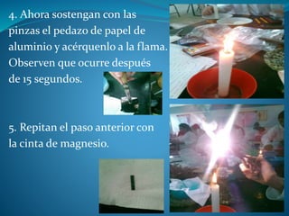 4. Ahora sostengan con las
pinzas el pedazo de papel de
aluminio y acérquenlo a la flama.
Observen que ocurre después
de 15 segundos.
5. Repitan el paso anterior con
la cinta de magnesio.
 
