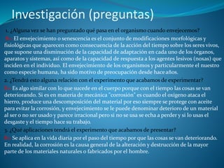 Investigación (preguntas)
1. ¿Alguna vez se han preguntado qué pasa en el organismo cuando envejecemos?
R= El envejecimiento o senescencia es el conjunto de modificaciones morfológicas y
fisiológicas que aparecen como consecuencia de la acción del tiempo sobre los seres vivos,
que supone una disminución de la capacidad de adaptación en cada uno de los órganos,
aparatos y sistemas, así como de la capacidad de respuesta a los agentes lesivos (noxas) que
inciden en el individuo. El envejecimiento de los organismos y particularmente el nuestro
como especie humana, ha sido motivo de preocupación desde haceaños.
2. ¿Tendrá esto alguna relación con el experimento que acabamos de experimentar?
R= Es algo similar con lo que sucede en el cuerpo porque con el tiempo las cosas se van
deteriorando. Si es en materia de mecánica "corrosión" es cuando el oxígeno ataca el
hierro, produce una descomposición del material por eso siempre se protege con aceite
para evitar la corrosión, y envejecimiento se le puede denominar deterioro de un material
al ser o no ser usado y parece irracional pero si no se usa se echa a perder y si lo usas el
desgaste y el tiempo hace su trabajo.
3. ¿Qué aplicaciones tendrá el experimento que acabamos de presentar?
R= Se aplica en la vida diaria por el paso del tiempo por que las cosas se van deteriorando.
En realidad, la corrosión es la causa general de la alteración y destrucción de la mayor
parte de los materiales naturales o fabricados por el hombre.
 