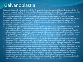 Galvanoplastia
La galvanoplastia es la aplicación tecnológica de la deposición mediante electricidad, o electrodeposición. El
proceso se basa en el traslado de iones metálicos desde un ánodo a un cátodo, donde se depositan, en un medio
líquido acuoso, compuesto fundamentalmente por sales metálicas y ligeramente acidulado.
De forma genérica bajo el nombre de galvanoplastia se agrupa diversos procesos en los que se emplea el
principio físico anterior, la electrodeposición, de diferentes formas. Dependiendo de autores y profundización
de estudio se considera un único proceso o se desglosa en varios, incluso en subprocesos. Algunas veces,
procesos muy semejantes recibe un nombre distinto por alguna diferencia tecnológica. Generalmente las
diferencias se producen en la utilización del sustrato.
 La aplicación original a gran escala de la galvanoplastia era reproducir por medios electroquímicos objetos
de detalles muy finos y en muy diversos metales. El primer empleo práctico fueron las planchas de
imprenta hacia el 1839. En este caso, el sustrato se desprende. Como se describe en un tratado de 1890, la
galvanoplastia produce "un facsímil exacto de cualquier objeto que tiene una superficie irregular, ya se trate
de un grabado en acero o placas de cobre, un trozo de madera,...., que se utilizará para la impresión, o una
medalla, medallón, estatua, busto, o incluso un objeto natural, con fines artísticos"1
 El electro formado (en inglés: electroforming) es un método para reproducir piezas de metal mediante
deposición eléctrica. Es un proceso muy parecido a la aplicación original. La diferencia es su ámbito de
utilización, centrándose más en la mecánica de precisión y no en las artes plásticas. Se deposita una capa de
metal sobre un sustrato que posteriormente se hará desaparecer quedando sólo el metal depositado.
 El proceso más utilizado a partir de la década de 1970 es la electrodeposición, o chapado electrolítico, de un
metal sobre una superficie para mejorar las características de esta. Inicialmente se utilizó por cuestiones
estéticas, pero posteriormente se usó para conseguir mejorar las propiedades mecánicas de los objetos
tratados: su dureza, o su resistencia, etc. Debe señalarse que existen métodos para conseguir el mismo
recubrimiento sin emplear electricidad, como en el caso del niquelado. En este caso, el sustrato se
mantiene, y lo que se intenta es mejorar alguna característica de la superficie. Pero existe una variación de
la galvanoplastia, empleada en escultura, en la que el metal se adhiere al sustrato.
 