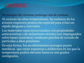Lectura
Tecnologías del cinvestav prolonga vida de turbinas
Al conocer las altas temperaturas, las turbinas de los
aviones requieren protección especial para evitar un
rápido desgaste y corrosión.
Los materiales nano estructurados con propiedades
anticorrosivas y de aislamiento térmico son impregnados
sobre bases (sustratos) mediante pistolas de rociado de
partículas a altas presiones.
De esta forma, los recubrimientos protegen partes
metálicas que están expuestas a ambientes en los que la
temperatura podría elevarse hasta en mis grados
centígrados.
 