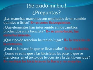 ¡Se oxidó mi bici!
¿Preguntas?
¿Las manchas marrones son resultados de un cambio
químico o físico? R= es como fisicoquímico.
¿Que elementos han intervenido en los cambios
producidos en la bicicleta? R= se enmoheció, fue
enmohecimiento.
¿Que tipo de reacción ha tenido lugar? R= la reacción de
la corrosión.
¿Cual es la reacción que se llevo acabo? R= la oxidación.
¿Como se evita que a las bicicletas les pase lo que se
menciona en el texto que le ocurrió a la del tío enrique?
R= no dejar las bicicletas en la lluvia y no mojarlas.
 