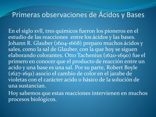 Primeras observaciones de Ácidos y Bases
En el siglo xvll, tres químicos fueron los pioneros en el
estudio de las reacciones entre los ácidos y las bases.
Johann R. Glauber (1604-1668) preparo muchos ácidos y
sales, como la sal de Glauber, con la que hoy se siguen
elaborando colorantes. Otto Tachenius (1620-1690) fue el
primero en conocer que el producto de reacción entre un
acido y una base es una sal. Por su parte, Robert Boyle
(1627-1691) asocio el cambio de color en el jarabe de
violetas con el carácter acido o básico de la solución de
una sustancian.
Hoy sabemos que estas reacciones intervienen en muchos
procesos biológicos.
 