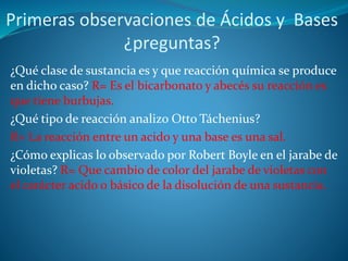 Primeras observaciones de Ácidos y Bases
¿preguntas?
¿Qué clase de sustancia es y que reacción química se produce
en dicho caso? R= Es el bicarbonato y abecés su reacción es
que tiene burbujas.
¿Qué tipo de reacción analizo Otto Táchenius?
R= La reacción entre un acido y una base es una sal.
¿Cómo explicas lo observado por Robert Boyle en el jarabe de
violetas? R= Que cambio de color del jarabe de violetas con
el carácter acido o básico de la disolución de una sustancia.
 