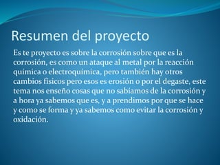 Resumen del proyecto
Es te proyecto es sobre la corrosión sobre que es la
corrosión, es como un ataque al metal por la reacción
química o electroquímica, pero también hay otros
cambios físicos pero esos es erosión o por el degaste, este
tema nos enseño cosas que no sabíamos de la corrosión y
a hora ya sabemos que es, y a prendimos por que se hace
y como se forma y ya sabemos como evitar la corrosión y
oxidación.
 
