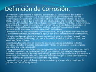 Definición de Corrosión.
La corrosión se define como el deterioro de un material a consecuencia de un ataque
electroquímico por su entorno. De manera más general, puede entenderse como la
tendencia general que tienen los materiales a buscar su forma más estable o de menor
energía interna. Siempre que la corrosión esté originada por una reacción electroquímica
(oxidación), la velocidad a la que tiene lugar dependerá en alguna medida de la temperatura,
de la salinidad del fluido en contacto con el metal y de las propiedades de los metales en
cuestión. Otros materiales no metálicos también sufren corrosión mediante otros
mecanismos. El proceso de corrosión es natural y espontáneo.
La corrosión es una reacción química (oxido reducción) en la que intervienen tres factores:
la pieza manufacturada, el ambiente y el agua, o por medio de una reacción electroquímica.
Los factores más conocidos son las alteraciones químicas de los metales a causa del aire,
como la herrumbre del hierro y el acero o la formación de pátina verde en el cobre y sus
aleaciones (bronce, latón).
Sin embargo, la corrosión es un fenómeno mucho más amplio que afecta a todos los
materiales (metales, cerámicas, polímeros, etc.) y todos los ambientes (medios acuosos,
atmósfera, alta temperatura, etc.)
Es un problema industrial importante, pues puede causar accidentes (ruptura de una pieza)
y, además, representa un costo importante, ya que se calcula que cada pocos segundos se
disuelven cinco toneladas de acero en el mundo, procedentes de unos cuantos nanómetros o
picómetros, invisibles en cada pieza pero que, multiplicados por la cantidad de acero que
existe en el mundo, constituyen una cantidad importante.
La corrosión es un campo de las ciencias de materiales que invoca a la vez nociones de
química y de física (fisicoquímica).
 