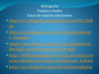 Bibliografía
Trabajos citados
Datos de soporte adicionales
 http://es.wikipedia.org/wiki/Corrosi%C3%B
3n
 http://es.wikipedia.org/wiki/Envejecimient
o_humano
 https://mx.answers.yahoo.com/question/in
dex?qid=20100822164525AAHvupQ
 http://bibliotecadigital.ilce.edu.mx/sites/cie
ncia/volumen1/ciencia2/09/htm/sec_6.html
 http://es.wikipedia.org/wiki/Galvanoplastia
 
