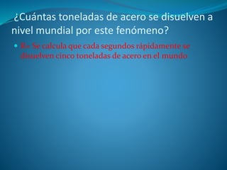 ¿Cuántas toneladas de acero se disuelven a
nivel mundial por este fenómeno?
 R= Se calcula que cada segundos rápidamente se
disuelven cinco toneladas de acero en el mundo
 