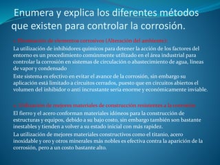 Enumera y explica los diferentes métodos
que existen para controlar la corrosión.
1. Eliminación de elementos corrosivos (Alteración del ambiente):
La utilización de inhibidores químicos para detener la acción de los factores del
entorno es un procedimiento comúnmente utilizado en el área industrial para
controlar la corrosión en sistemas de circulación o abastecimiento de agua, líneas
de vapor y condensado
Este sistema es efectivo en evitar el avance de la corrosión, sin embargo su
aplicación está limitado a circuitos cerrados, puesto que en circuitos abiertos el
volumen del inhibidor o anti incrustante sería enorme y económicamente inviable.
2. Utilización de mejores materiales de construcción resistentes a la corrosión
El fierro y el acero conforman materiales idóneos para la construcción de
estructuras y equipos, debido a su bajo costo, sin embargo también son bastante
inestables y tienden a volver a su estado inicial con más rapidez.
La utilización de mejores materiales constructivos como el titanio, acero
inoxidable y oro y otros minerales más nobles es efectiva contra la aparición de la
corrosión, pero a un costo bastante alto.
 