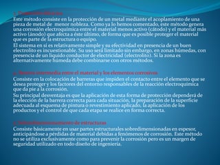 3. Protección eléctrica
Este método consiste en la protección de un metal mediante el acoplamiento de una
pieza de metal de menor nobleza. Como ya lo hemos comentado, este método genera
una corrosión electroquímica entre el material menos activo (cátodo) y el material más
activo (ánodo) que afecta a éste último, de forma que es posible proteger el material
que es parte de la estructura o equipo.
El sistema en sí es relativamente simple y su efectividad en presencia de un buen
electrolito es incuestionable. Su uso será limitado sin embargo, en zonas húmedas, con
presencia de un liquido conductor de electricidad (electrolito). Si la zona es
alternativamente húmeda debe combinarse con otros métodos.
4. Barrera intermedia entre el material y los elementos corrosivos
Consiste en la colocación de barreras que impiden el contacto entre el elemento que se
desea proteger y los factores del entorno responsables de la reacción electroquímica
que da pie a la corrosión.
Su principal desventaja es que la aplicación de esta forma de protección dependerá de
la elección de la barrera correcta para cada situación, la preparación de la superficie
adecuada al esquema de pintura o revestimiento aplicado, la aplicación de los
productos y el control de que cada etapa se realice en forma correcta.
5. Sobredimensionamiento de estructuras
Consiste básicamente en usar partes estructurales sobredimensionadas en espesor,
anticipándose a pérdidas de material debidas a fenómenos de corrosión. Este método
no se utiliza exclusivamente como para prevenir la corrosión pero es un margen de
seguridad utilizado en todo diseño de ingeniería.
 