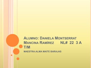 ALUMNO: DANIELA MONTSERRAT
MANCINA RAMÍREZ NL# 22 3 A
T/M
MAESTRA:ALMA MAITE BARAJAS
 