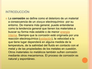 INTRODUCCIÓN
 La corrosión se define como el deterioro de un material
a consecuencia de un ataque electroquímico por su
entorno. De manera más general, puede entenderse
como la tendencia general que tienen los materiales a
buscar su forma más estable o de menor energía
interna. Siempre que la corrosión esté originada por una
reacción electroquímica (oxidación), la velocidad a la
que tiene lugar dependerá en alguna medida de la
temperatura, de la salinidad del fluido en contacto con el
metal y de las propiedades de los metales en cuestión.
Otros materiales no metálicos también sufren corrosión
mediante otros mecanismos. El proceso de corrosión es
natural y espontáneo.
 
