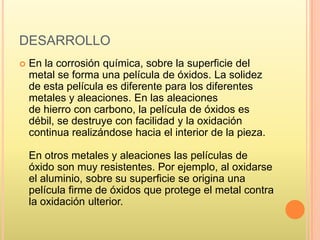DESARROLLO
 En la corrosión química, sobre la superficie del
metal se forma una película de óxidos. La solidez
de esta película es diferente para los diferentes
metales y aleaciones. En las aleaciones
de hierro con carbono, la película de óxidos es
débil, se destruye con facilidad y la oxidación
continua realizándose hacia el interior de la pieza.
En otros metales y aleaciones las películas de
óxido son muy resistentes. Por ejemplo, al oxidarse
el aluminio, sobre su superficie se origina una
película firme de óxidos que protege el metal contra
la oxidación ulterior.
 