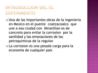  Una de las importantes obras de la ingenieria
en Mexico en el puente coatzacoalco que
une a esa ciudad con Minatitlan es de
concreto para evitar la corrosion por la
sanilidad y las emanaciones de las
petroquimicas de la reguion
 La corrosion es una pesada carga para la
economia de cualquier pais
 