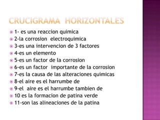  1- es una reaccion quimica
 2-la corrosion electroquimica
 3-es una intervencion de 3 factores
 4-es un elemento
 5-es un factor de la corrosion
 6-es un factor importante de la corrosion
 7-es la causa de las alteraciones quimicas
 8-el aire es el harrumbe de
 9-el aire es el harrumbe tambien de
 10 es la formacion de patina verde
 11-son las alineaciones de la patina
 