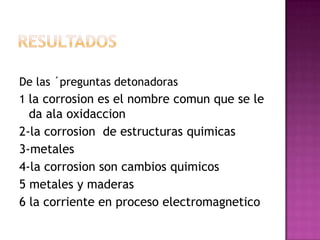 De las ´preguntas detonadoras
1 la corrosion es el nombre comun que se le
da ala oxidaccion
2-la corrosion de estructuras quimicas
3-metales
4-la corrosion son cambios quimicos
5 metales y maderas
6 la corriente en proceso electromagnetico
 