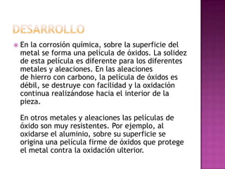 En la corrosión química, sobre la superficie del
metal se forma una película de óxidos. La solidez
de esta película es diferente para los diferentes
metales y aleaciones. En las aleaciones
de hierro con carbono, la película de óxidos es
débil, se destruye con facilidad y la oxidación
continua realizándose hacia el interior de la
pieza.
En otros metales y aleaciones las películas de
óxido son muy resistentes. Por ejemplo, al
oxidarse el aluminio, sobre su superficie se
origina una película firme de óxidos que protege
el metal contra la oxidación ulterior.
 