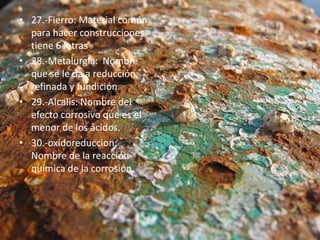 • 27.-Fierro: Material común
para hacer construcciones
tiene 6 letras.
• 28.-Metalurgia: Nombre
que se le da a reducción,
refinada y fundición.
• 29.-Alcalis: Nombre del
efecto corrosivo que es el
menor de los ácidos.
• 30.-oxidoreduccion:
Nombre de la reacción
química de la corrosión.
 