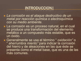 INTRODUCCION|
 La corrosión es el ataque destructivo de un
metal por reacción química o electroquímica
con su medio ambiente.
 La corrosión es un proceso natural, en el cual
se produce una transformación del elemento
metálico a un compuesto más estable, que es
un óxido.
 Generalmente se usa el término “ oxidación” o
“ aherrumbra miento” para indicar la corrosión
del hierro y de aleaciones en las que éste se
presenta como el metal base, que es una de las
más comunes.
 