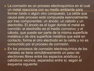  La corrosión es un proceso electroquímico en el cual
un metal reacciona con su medio ambiente para
formar óxido o algún otro compuesto. La celda que
causa este proceso está compuesta esencialmente
por tres componentes: un ánodo, un cátodo y un
electrolito. El ánodo es el lugar donde el metal es
corroído: el electrolito es el medio corrosivo; y el
cátodo, que puede ser parte de la misma superficie
metálica o de otra superficie metálica que esté en
contacto, forma el otro electrodo en la celda y no es
consumido por el proceso de corrosión.
 En los procesos de corrosión electroquímica de los
metales se tiene simultáneamente un paso de
electrones libres entre los espacios anódicos y
catódicos vecinos, separados entre sí, según el
esquema siguiente:
 
