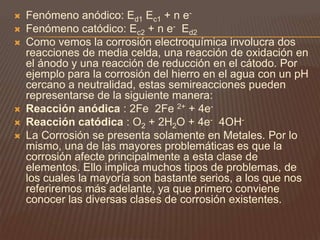  Fenómeno anódico: Ed1 Ec1 + n e-
 Fenómeno catódico: Ec2 + n e- Ed2
 Como vemos la corrosión electroquímica involucra dos
reacciones de media celda, una reacción de oxidación en
el ánodo y una reacción de reducción en el cátodo. Por
ejemplo para la corrosión del hierro en el agua con un pH
cercano a neutralidad, estas semireacciones pueden
representarse de la siguiente manera:
 Reacción anódica : 2Fe 2Fe 2+ + 4e-
 Reacción catódica : O2 + 2H2O + 4e- 4OH-
 La Corrosión se presenta solamente en Metales. Por lo
mismo, una de las mayores problemáticas es que la
corrosión afecte principalmente a esta clase de
elementos. Ello implica muchos tipos de problemas, de
los cuales la mayoría son bastante serios, a los que nos
referiremos más adelante, ya que primero conviene
conocer las diversas clases de corrosión existentes.
 